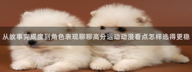 在线观看动漫里番:从故事完成度到角色表现聊聊高分运动动漫看点怎样选得更稳配图
